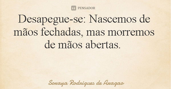 Desapegue-se: Nascemos de mãos fechadas, mas morremos de mãos abertas.... Frase de Soraya Rodrigues de Aragao.