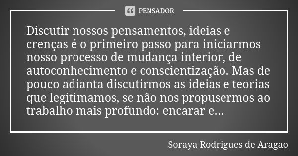 Discutir nossos pensamentos, ideias e crenças é o primeiro passo para iniciarmos nosso processo de mudança interior, de autoconhecimento e conscientização. Mas ... Frase de Soraya Rodrigues de Aragao.