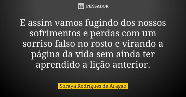 E assim vamos fugindo dos nossos sofrimentos e perdas com um sorriso falso no rosto e virando a página da vida sem ainda ter aprendido a lição anterior.... Frase de Soraya Rodrigues de Aragao.