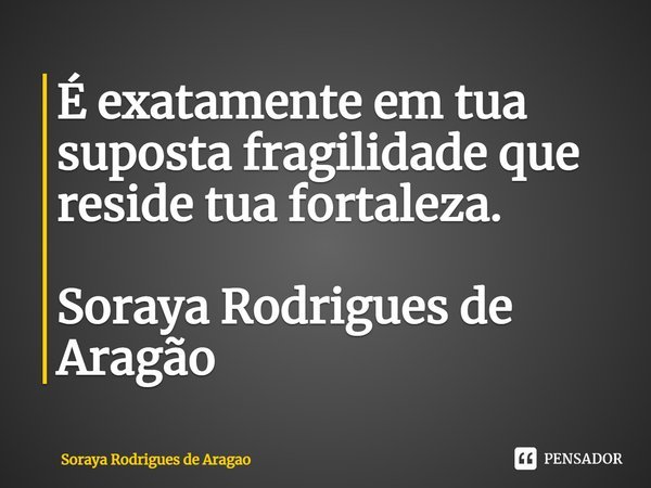 ⁠É exatamente em tua suposta fragilidade que reside tua fortaleza. Soraya Rodrigues de Aragão... Frase de Soraya Rodrigues de Aragao.