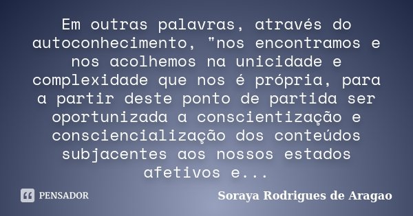 Em outras palavras, através do autoconhecimento, "nos encontramos e nos acolhemos na unicidade e complexidade que nos é própria, para a partir deste ponto ... Frase de Soraya Rodrigues de Aragao.