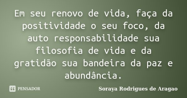 Em seu renovo de vida, faça da positividade o seu foco, da auto responsabilidade sua filosofia de vida e da gratidão sua bandeira da paz e abundância.... Frase de Soraya Rodrigues de Aragao.