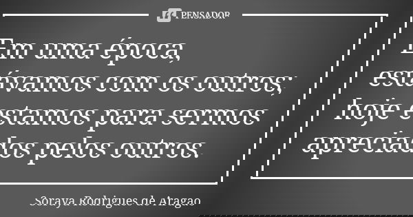 Em uma época, estávamos com os outros; hoje estamos para sermos apreciados pelos outros.... Frase de Soraya Rodrigues de Aragao.