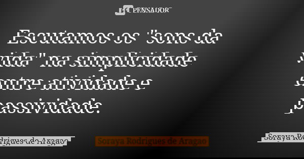 Escutamos os "sons da vida" na simplicidade entre atividade e passividade.... Frase de Soraya Rodrigues de Aragao.