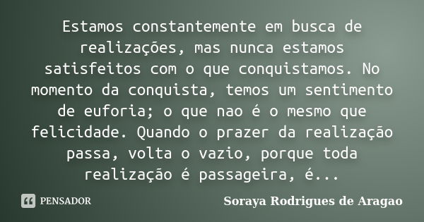 Estamos constantemente em busca de realizações, mas nunca estamos satisfeitos com o que conquistamos. No momento da conquista, temos um sentimento de euforia; o... Frase de Soraya Rodrigues de Aragao.