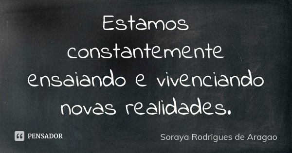 Estamos constantemente ensaiando e vivenciando novas realidades.... Frase de Soraya Rodrigues de Aragao.