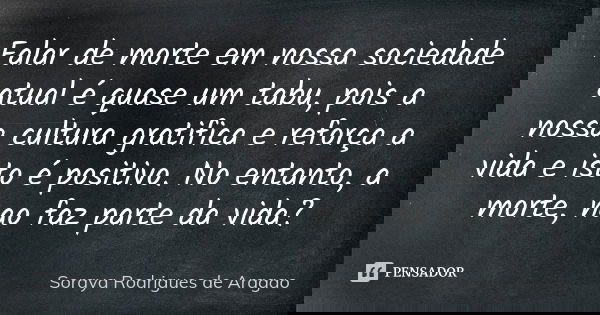 Falar de morte em nossa sociedade atual é quase um tabu, pois a nossa cultura gratifica e reforça a vida e isto é positivo. No entanto, a morte, nao faz parte d... Frase de Soraya Rodrigues de Aragao.