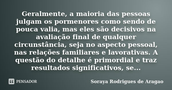 Geralmente, a maioria das pessoas julgam os pormenores como sendo de pouca valia, mas eles são decisivos na avaliação final de qualquer circunstância, seja no a... Frase de Soraya Rodrigues de Aragao.