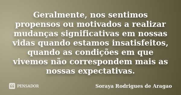 Geralmente, nos sentimos propensos ou motivados a realizar mudanças significativas em nossas vidas quando estamos insatisfeitos, quando as condições em que vive... Frase de Soraya Rodrigues de Aragao.