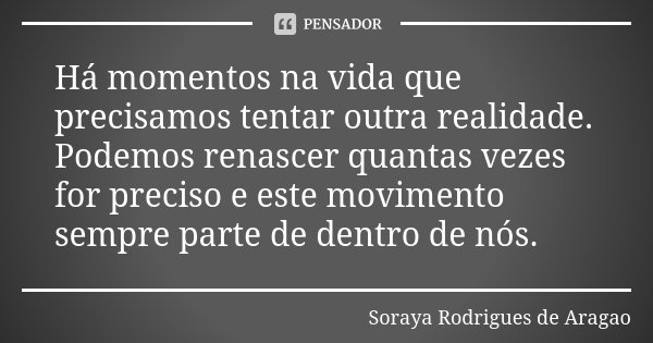 Há momentos na vida que precisamos tentar outra realidade. Podemos renascer quantas vezes for preciso e este movimento sempre parte de dentro de nós.... Frase de Soraya Rodrigues de Aragao.