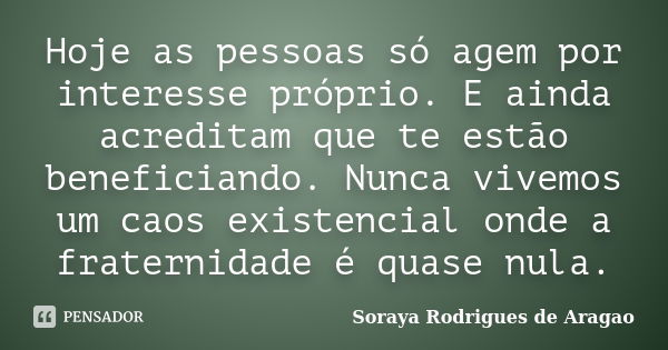 Hoje as pessoas só agem por interesse próprio. E ainda acreditam que te estão beneficiando. Nunca vivemos um caos existencial onde a fraternidade é quase nula.... Frase de Soraya Rodrigues de Aragao.