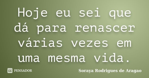 Hoje eu sei que dá para renascer várias vezes em uma mesma vida.... Frase de Soraya Rodrigues de Aragao.