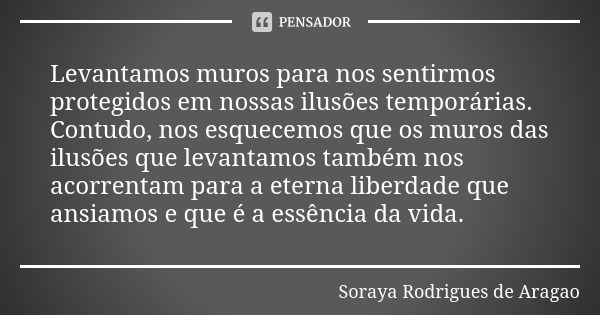 Levantamos muros para nos sentirmos protegidos em nossas ilusões temporárias. Contudo, nos esquecemos que os muros das ilusões que levantamos também nos acorren... Frase de Soraya Rodrigues de Aragao.