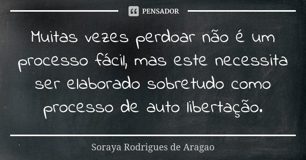 Muitas vezes perdoar não é um processo fácil, mas este necessita ser elaborado sobretudo como processo de auto libertação.... Frase de Soraya Rodrigues de Aragao.