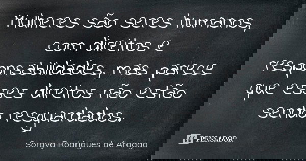 Mulheres são seres humanos, com direitos e responsabilidades, mas parece que esses direitos não estão sendo resguardados.... Frase de Soraya Rodrigues de Aragao.
