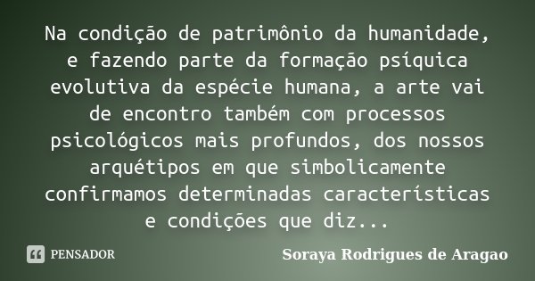 Na condição de patrimônio da humanidade, e fazendo parte da formação psíquica evolutiva da espécie humana, a arte vai de encontro também com processos psicológi... Frase de Soraya Rodrigues de Aragao.