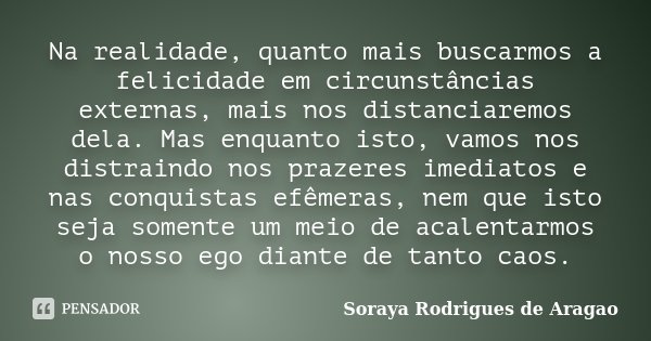 Na realidade, quanto mais buscarmos a felicidade em circunstâncias externas, mais nos distanciaremos dela. Mas enquanto isto, vamos nos distraindo nos prazeres ... Frase de Soraya Rodrigues de Aragao.