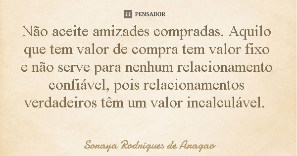 Não aceite amizades compradas. Aquilo que tem valor de compra tem valor fixo e não serve para nenhum relacionamento confiável, pois relacionamentos verdadeiros ... Frase de Soraya Rodrigues de Aragao.