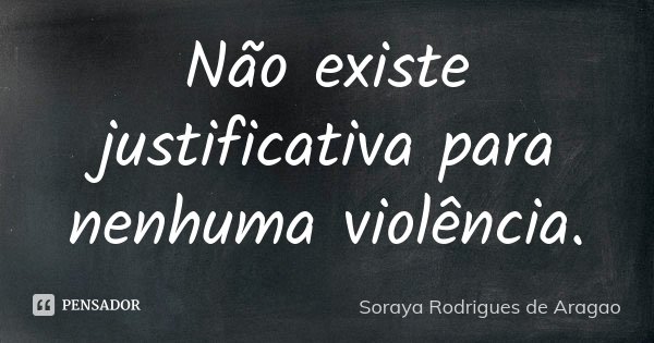 Não existe justificativa para nenhuma violência.... Frase de Soraya Rodrigues de Aragao.