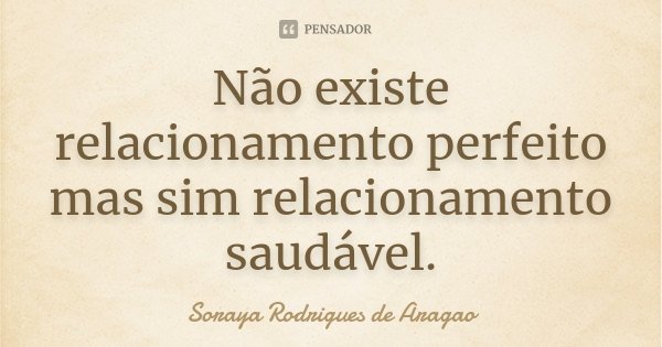 Não existe relacionamento perfeito mas sim relacionamento saudável.... Frase de Soraya Rodrigues de Aragao.