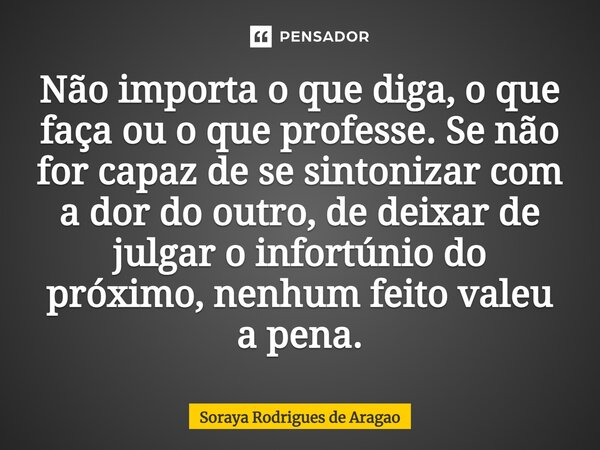 ⁠Não importa o que diga, o que faça ou o que professe. Se não for capaz de se sintonizar com a dor do outro, de deixar de julgar o infortúnio do próximo, nenhum... Frase de Soraya Rodrigues de Aragao.
