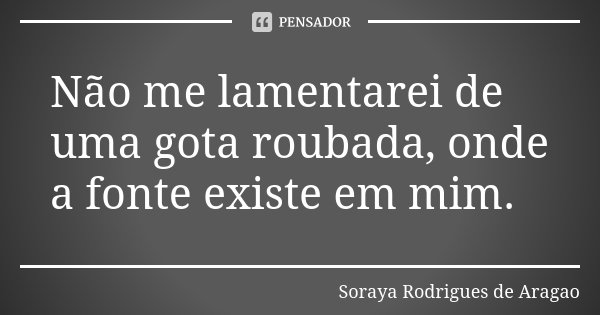 Não me lamentarei de uma gota roubada, onde a fonte existe em mim.... Frase de Soraya Rodrigues de Aragao.