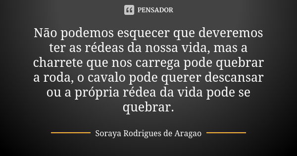 Não podemos esquecer que deveremos ter as rédeas da nossa vida, mas a charrete que nos carrega pode quebrar a roda, o cavalo pode querer descansar ou a própria ... Frase de Soraya Rodrigues de Aragao.