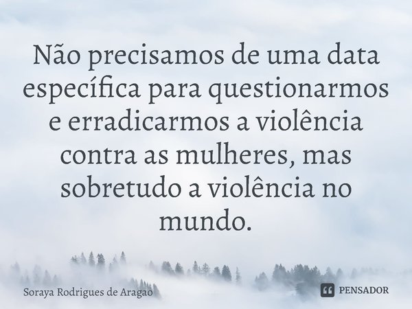 ⁠Não precisamos de uma data específica para questionarmos e erradicarmos a violência contra as mulheres, mas sobretudo a violência no mundo.... Frase de Soraya Rodrigues de Aragao.