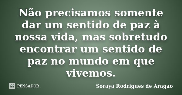Não precisamos somente dar um sentido de paz à nossa vida, mas sobretudo encontrar um sentido de paz no mundo em que vivemos.... Frase de Soraya Rodrigues de Aragão.