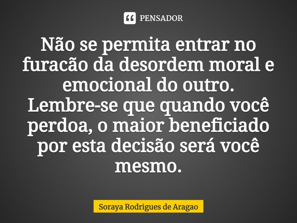 ⁠Não se permita entrar no furacão da desordem moral e emocional do outro. Lembre-se que quando você perdoa, o maior beneficiado por esta decisão será você mesmo... Frase de Soraya Rodrigues de Aragao.