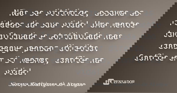 Não se vitimize, assuma as rédeas da sua vida! Uma mente tumultuada e atribulada nao consegue pensar direito. Confie em si mesmo, confie na vida!... Frase de Soraya Rodrigues de Aragao.