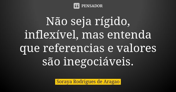 Não seja rígido, inflexível, mas entenda que referencias e valores são inegociáveis.... Frase de Soraya Rodrigues de Aragao.