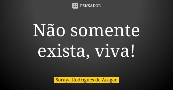 Não somente exista, viva!... Frase de Soraya Rodrigues de Aragao.