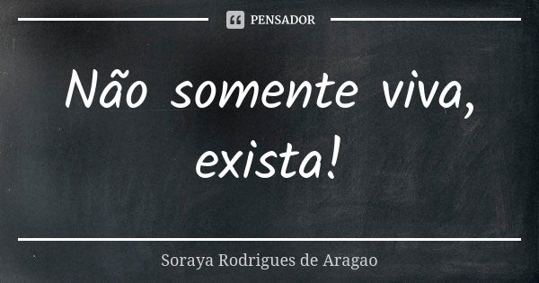 Não somente viva, exista!... Frase de Soraya Rodrigues de Aragao.