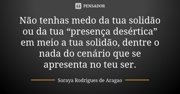 Não tenhas medo da tua solidão ou da tua “presença desértica” em meio a tua solidão, dentre o nada do cenário que se apresenta no teu ser.... Frase de Soraya Rodrigues de Aragao.