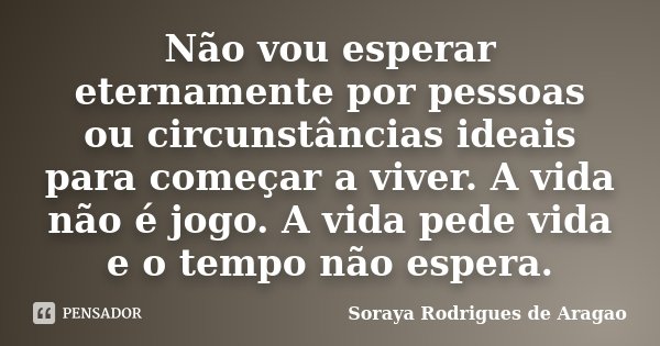 Não vou esperar eternamente por pessoas ou circunstâncias ideais para começar a viver. A vida não é jogo. A vida pede vida e o tempo não espera.... Frase de Soraya Rodrigues de Aragao.