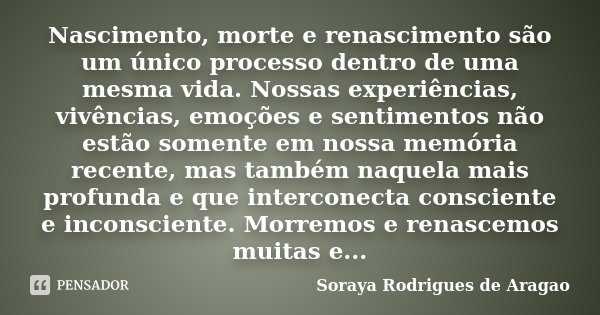 Nascimento, morte e renascimento são um único processo dentro de uma mesma vida. Nossas experiências, vivências, emoções e sentimentos não estão somente em noss... Frase de Soraya Rodrigues de Aragao.