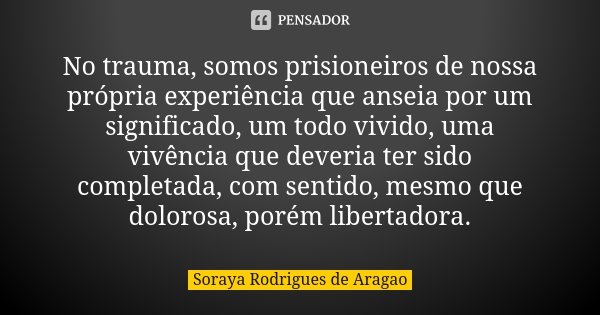No trauma, somos prisioneiros de nossa própria experiência que anseia por um significado, um todo vivido, uma vivência que deveria ter sido completada, com sent... Frase de Soraya Rodrigues de Aragao.