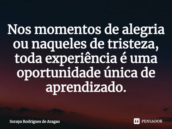 ⁠Nos momentos de alegria ou naqueles de tristeza, toda experiência é uma oportunidade única de aprendizado.... Frase de Soraya Rodrigues de Aragao.
