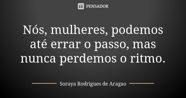 Nós, mulheres, podemos até errar o passo, mas nunca perdemos o ritmo.... Frase de Soraya Rodrigues de Aragao.