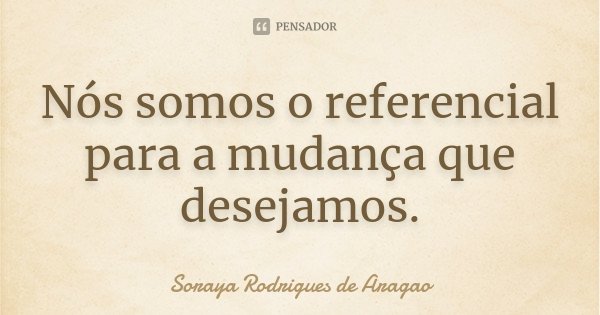 Nós somos o referencial para a mudança que desejamos.... Frase de Soraya Rodrigues de Aragao.
