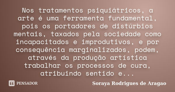 Nos tratamentos psiquiátricos, a arte é uma ferramenta fundamental, pois os portadores de distúrbios mentais, taxados pela sociedade como incapacitados e improd... Frase de Soraya Rodrigues de Aragao.