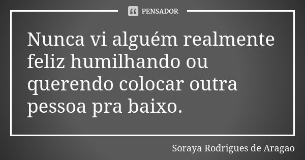 Nunca vi alguém realmente feliz humilhando ou querendo colocar outra pessoa pra baixo.... Frase de Soraya Rodrigues de Aragao.