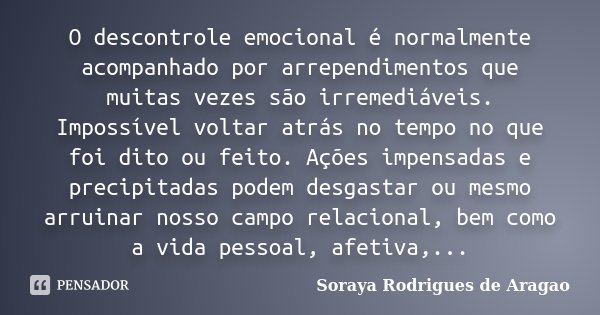 O descontrole emocional é normalmente acompanhado por arrependimentos que muitas vezes são irremediáveis. Impossível voltar atrás no tempo no que foi dito ou fe... Frase de Soraya Rodrigues de Aragao.