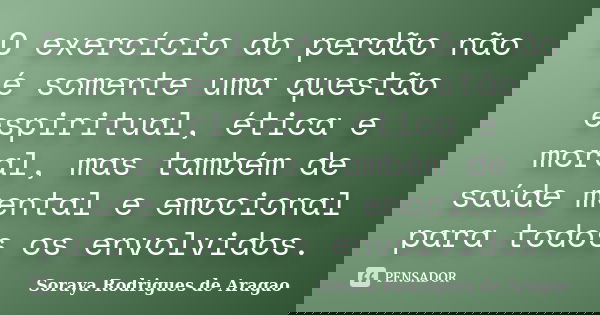 O exercício do perdão não é somente uma questão espiritual, ética e moral, mas também de saúde mental e emocional para todos os envolvidos.... Frase de Soraya Rodrigues de Aragao.