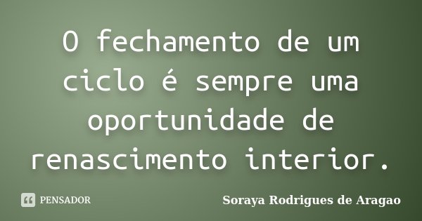 O fechamento de um ciclo é sempre uma oportunidade de renascimento interior.... Frase de Soraya Rodrigues de Aragao.