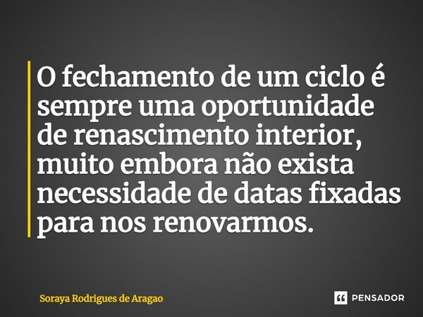 ⁠O fechamento de um ciclo é sempre uma oportunidade de renascimento interior, muito embora não exista necessidade de datas fixadas para nos renovarmos.... Frase de Soraya Rodrigues de Aragao.