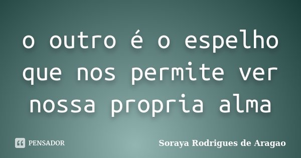 o outro é o espelho que nos permite ver nossa propria alma... Frase de Soraya Rodrigues de Aragao.