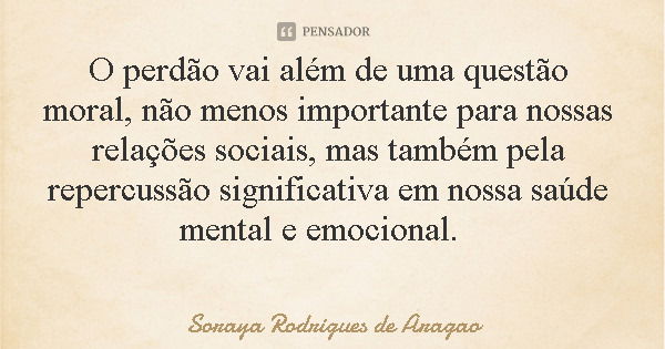 O perdão vai além de uma questão moral, não menos importante para nossas relações sociais, mas também pela repercussão significativa em nossa saúde mental e emo... Frase de Soraya Rodrigues de Aragao.