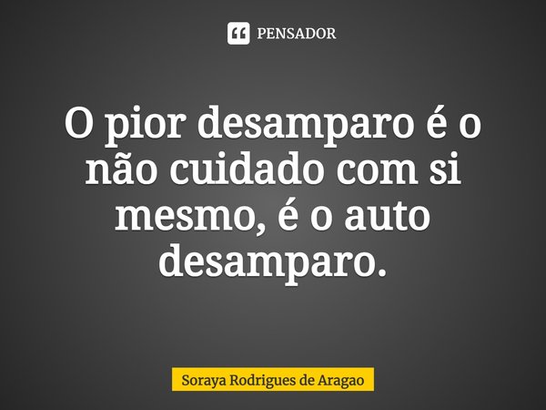 ⁠O pior desamparo é o não cuidado com si mesmo, é o auto desamparo.... Frase de Soraya Rodrigues de Aragao.